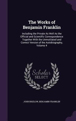 The Works of Benjamin Franklin: Including the Private As Well As the Official and Scientific Correspondence Together With the Unmutilated and Correct by Bigelow, John