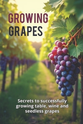 Growing Grapes: Secrets of Successfully Growing Table, Wine, and Seedless Grapes - A Practical Guide for Gardeners and Farmers by Svitana