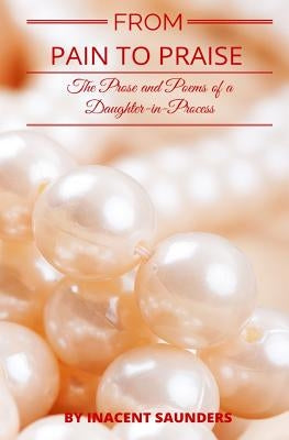 From Pain to Praise: The Prose and Poems of a Daughter-In-Process by Saunders, Inacent Joy
