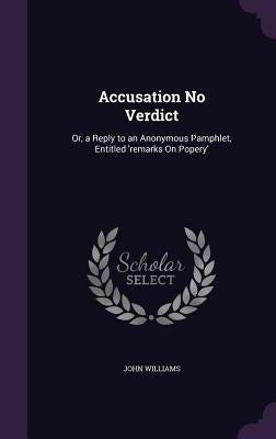Accusation No Verdict: Or, a Reply to an Anonymous Pamphlet, Entitled 'remarks On Popery' by Williams, John