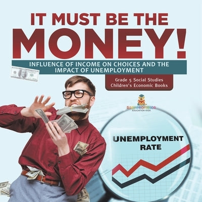 It Must Be the Money!: Influence of Income on Choices and the Impact of Unemployment Grade 5 Social Studies Children's Economic Books by Baby Professor
