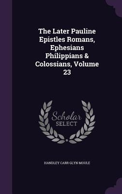 The Later Pauline Epistles Romans, Ephesians Philippians & Colossians, Volume 23 by Moule, Handley Carr Glyn