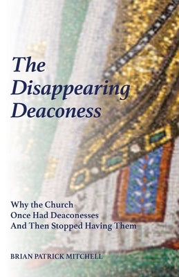 The Disappearing Deaconess: Why the Church Once Had Deaconesses and Then Stopped Having Them by Mitchell, Brian Patrick