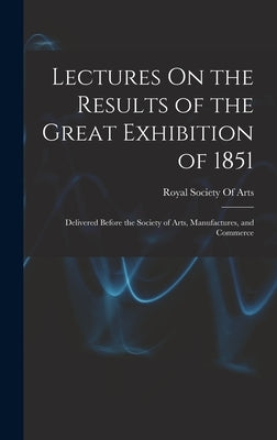Lectures On the Results of the Great Exhibition of 1851: Delivered Before the Society of Arts, Manufactures, and Commerce by Royal Society of Arts (Great Britain)