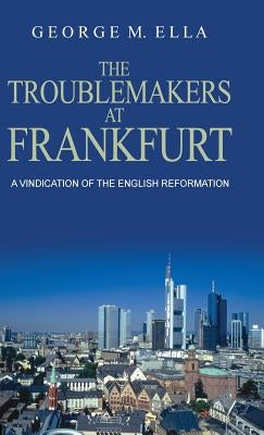 The Trouble-Makers At Frankfurt: A Vindication Of The English Reformation by Ella, George Melvin
