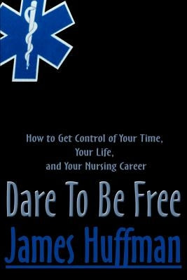 Dare to Be Free: How to Get Control of Your Time, Your Life, and Your Nursing Career by Huffman, James