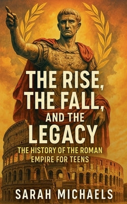 The Rise, the Fall, and the Legacy: The History of the Roman Empire for Teens by Michaels, Sarah