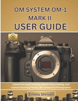 Om System Om-1 Mark II User Guide: Unlock Pro-Level Features, Master Every Setting, and Capture Stunning Photos Like a Seasoned Photographer by Shriver, Emma