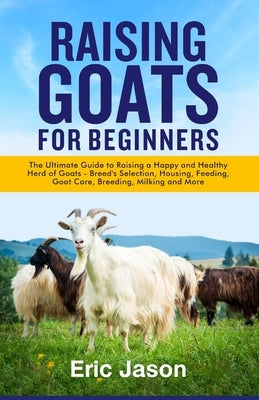 Raising Goats for Beginners: The Ultimate Guide to Raising a Happy and Healthy Herd of Goats - Breeds Selection, Housing, Feeding, Goat Care, Breed by Jason, Eric