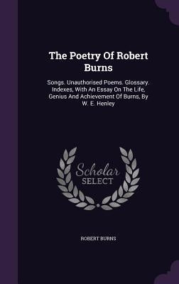 The Poetry Of Robert Burns: Songs. Unauthorised Poems. Glossary. Indexes, With An Essay On The Life, Genius And Achievement Of Burns, By W. E. Hen by Burns, Robert