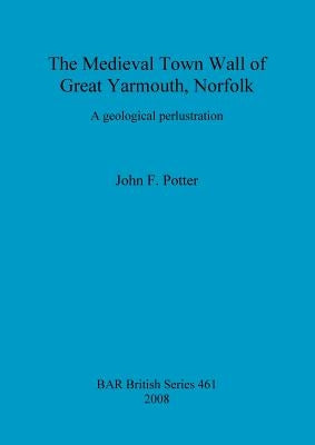 The Medieval Town Wall of Great Yarmouth, Norfolk: A geological perlustration by Potter, John F.