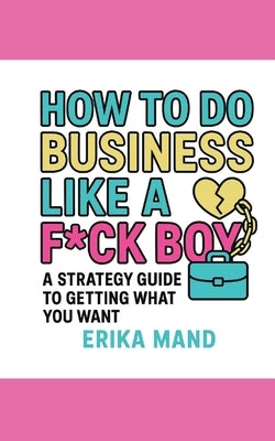 How to do Business Like a F*CK BOY: A Strategy Guide to Getting What You Want by Mand, Erika