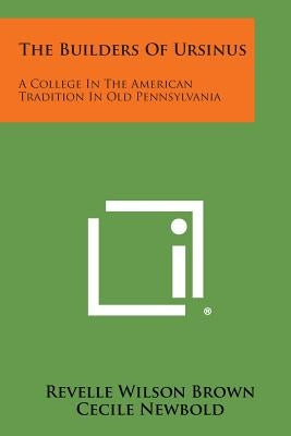 The Builders of Ursinus: A College in the American Tradition in Old Pennsylvania by Brown, Revelle Wilson