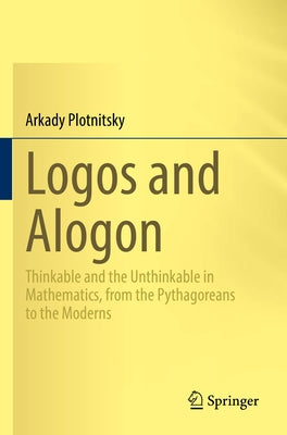 Logos and Alogon: Thinkable and the Unthinkable in Mathematics, from the Pythagoreans to the Moderns by Plotnitsky, Arkady