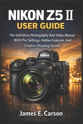 Nikon Z5 II User Guide: The Definitive Photography And Video Manual With Pro Settings, Hidden Features, And Creative Shooting Secrets by E. Carson, James