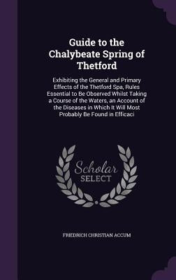 Guide to the Chalybeate Spring of Thetford: Exhibiting the General and Primary Effects of the Thetford Spa, Rules Essential to Be Observed Whilst Taki by Accum, Friedrich Christian