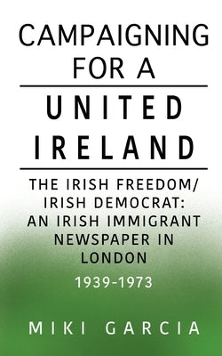 Campaigning for a United Ireland: The Irish Freedom/Irish Democrat: An Irish immigrant newspaper in London 1939-1973 by Garcia, Miki