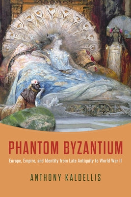Phantom Byzantium: Europe, Empire, and Identity from Late Antiquity to World War II by Kaldellis, Anthony