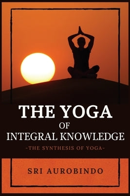 The Yoga of Integral Knowledge: The Synthesis of Yoga by Sri Aurobindo