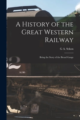 A History of the Great Western Railway; Being the Story of the Broad Gauge by Sekon, G. A.