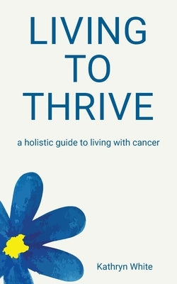 Living to Thrive: a holistic guide to living with cancer by White, Kathryn