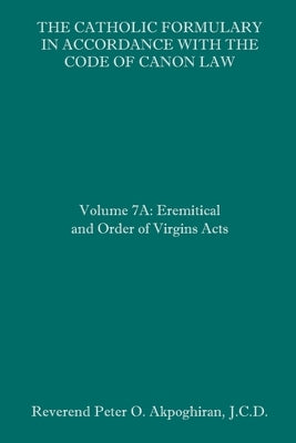 The Catholic Formulary in Accordance with the Code of Canon Law: Volume 7A: Eremitical and Order of Virgins Acts by Akpoghiran, J. C. D. Peter O.