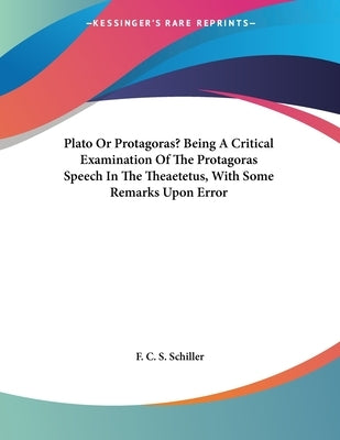Plato Or Protagoras? Being A Critical Examination Of The Protagoras Speech In The Theaetetus, With Some Remarks Upon Error by Schiller, F. C. S.