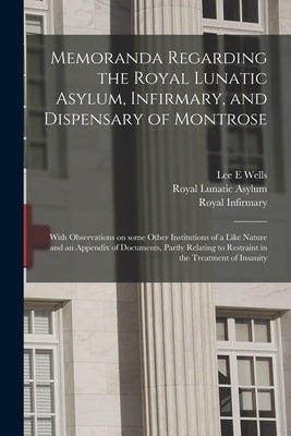 Memoranda Regarding the Royal Lunatic Asylum, Infirmary, and Dispensary of Montrose: With Observations on Some Other Institutions of a Like Nature and by Wells, Lee E.