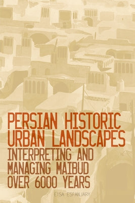 Persian Historic Urban Landscapes: Interpreting and Managing Maibud Over 6000 Years by Esfanjary, Eisa