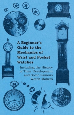 A Beginner's Guide to the Mechanics of Wrist and Pocket Watches - Including the History of Their Development and Some Famous Watch Makers by Anon