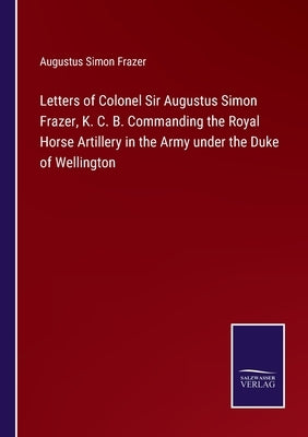 Letters of Colonel Sir Augustus Simon Frazer, K. C. B. Commanding the Royal Horse Artillery in the Army under the Duke of Wellington by Frazer, Augustus Simon