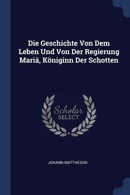 Die Geschichte Von Dem Leben Und Von Der Regierung Mariä, Königinn Der Schotten by Mattheson, Johann
