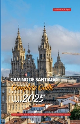 Camino de Santiago Complete Guide 2025: Everything You Need to Plan, Walk, and Experience the Pilgrimage of a Lifetime by Rogers, Harrison K.