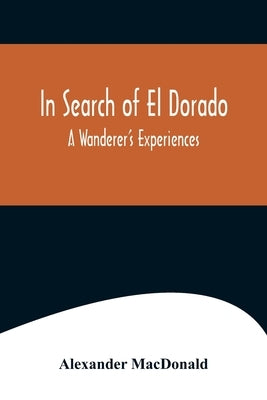 In Search of El Dorado; A Wanderer's Experiences by MacDonald, Alexander