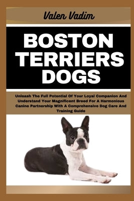 Boston Terriers Dogs: Unleash The Full Potential Of Your Loyal Companion And Understand Your Magnificent Breed For A Harmonious Canine Partn by Vadim, Valen