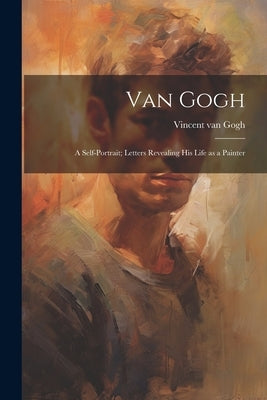 Van Gogh: a Self-portrait; Letters Revealing His Life as a Painter by Van Gogh, Vincent