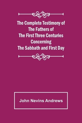 The Complete Testimony of the Fathers of the First Three Centuries Concerning the Sabbath and First Day by Nevins Andrews, John