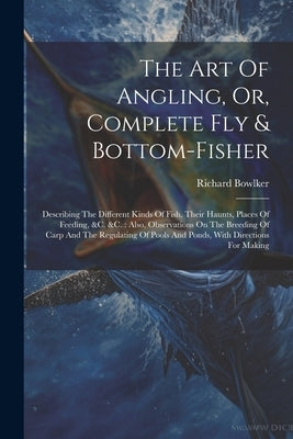 The Art Of Angling, Or, Complete Fly & Bottom-fisher: Describing The Different Kinds Of Fish, Their Haunts, Places Of Feeding, &c. &c.: Also, Observat by Bowlker, Richard