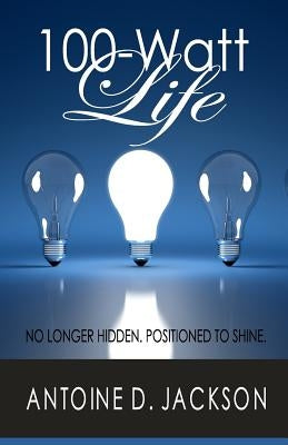 100 Watt Life: No Longer Hidden. Positioned to Shine by Jackson, Antoine D.