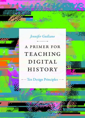 A Primer for Teaching Digital History: Ten Design Principles by Guiliano, Jennifer