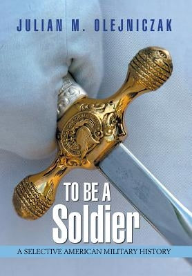 To Be A Soldier: A Selective American Military History by Olejniczak, Julian M.