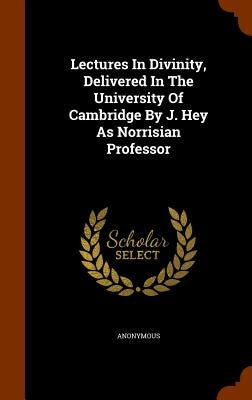 Lectures In Divinity, Delivered In The University Of Cambridge By J. Hey As Norrisian Professor by Anonymous
