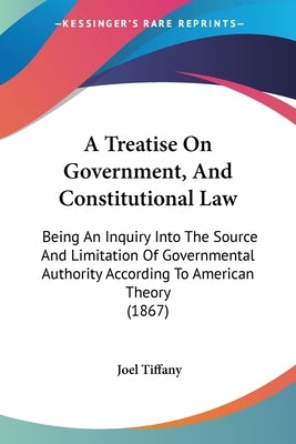 A Treatise On Government, And Constitutional Law: Being An Inquiry Into The Source And Limitation Of Governmental Authority According To American Theo by Tiffany, Joel
