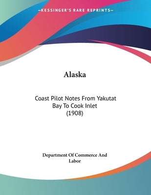 Alaska: Coast Pilot Notes From Yakutat Bay To Cook Inlet (1908) by Department of Commerce and Labor