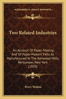 Two Related Industries: An Account Of Paper-Making And Of Paper-Makers' Felts As Manufactured At The Kenwood Mills, Rensselaer, New York (1920 by Walton, Perry