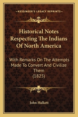 Historical Notes Respecting The Indians Of North America: With Remarks On The Attempts Made To Convert And Civilize Them (1825) by Halkett, John