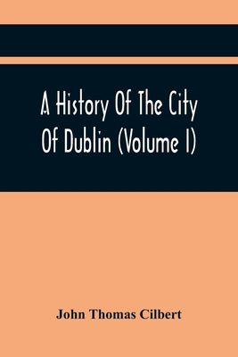 A History Of The City Of Dublin (Volume I) by Thomas Cilbert, John