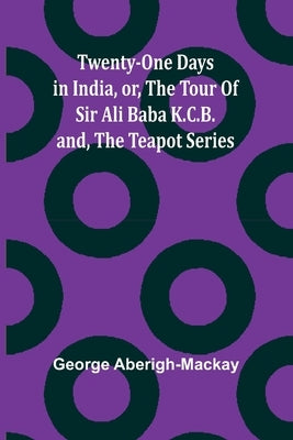 Twenty-One Days in India, or, the Tour Of Sir Ali Baba K.C.B.; and, the Teapot Series by Aberigh-MacKay, George