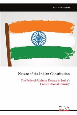 Nature of the Indian Constitution: The Federal-Unitary Debate in India's Constitutional Journey by Ansari, Faiz Ayat