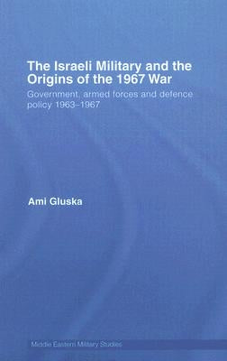 The Israeli Military and the Origins of the 1967 War: Government, Armed Forces and Defence Policy 1963-67 by Gluska, Ami